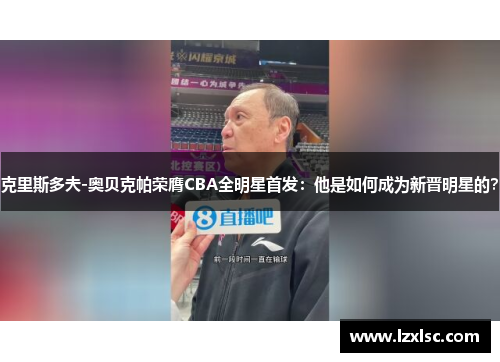 克里斯多夫-奥贝克帕荣膺CBA全明星首发：他是如何成为新晋明星的？